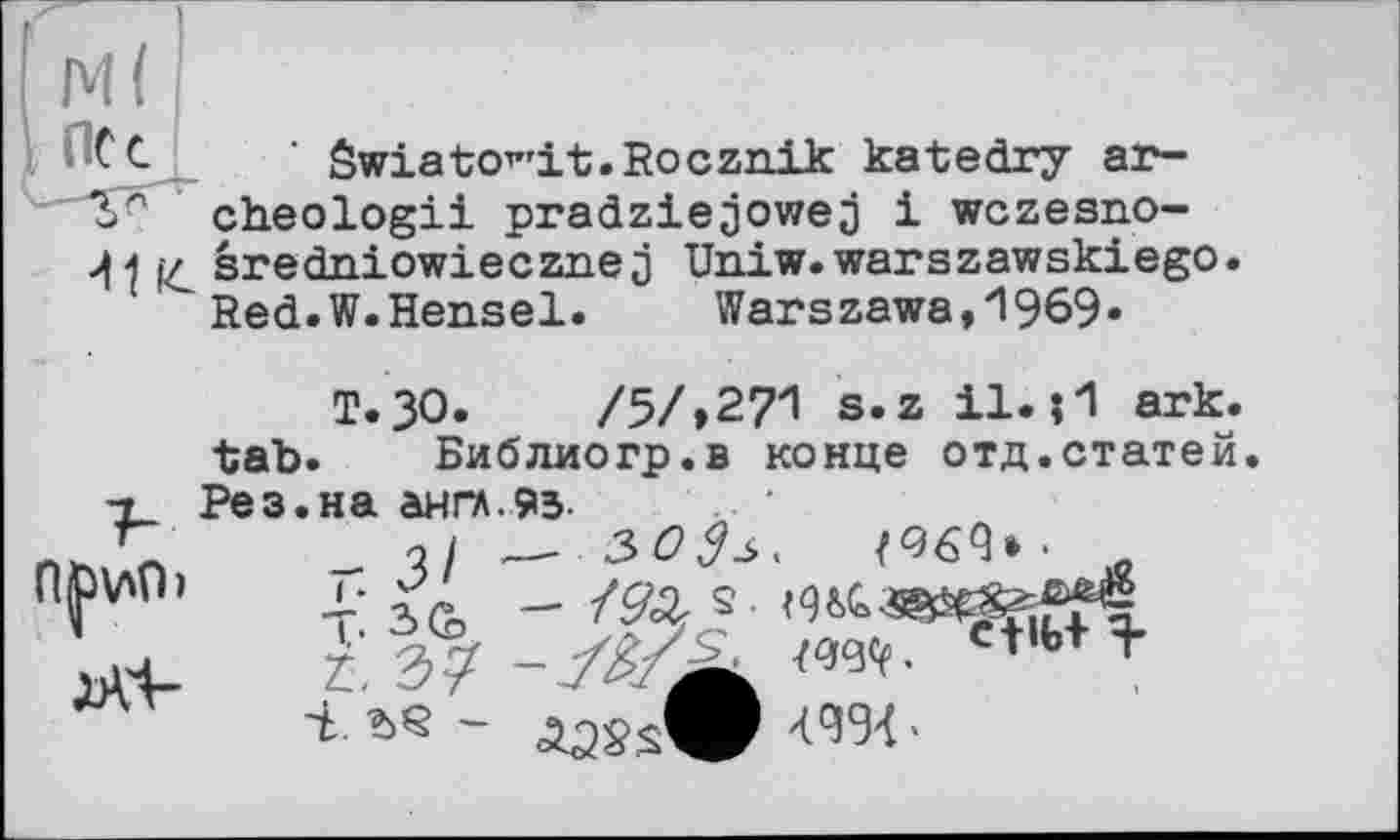 ﻿ПС с
Swiato^'it. Rocznik katedry ar-cheologii pradziejowej і wczesno-J\ 4 sredniowiecznej Uniw.warszawskiego Red.W.Hensel.	Warszawa,И969«
T.30.	/5/,271 s.z il.?1 ark.
tab. Библиогр.в конце отд.статей.
-г Рез.на англ.9з.
п^\лО> ,. -ms. <944«^««